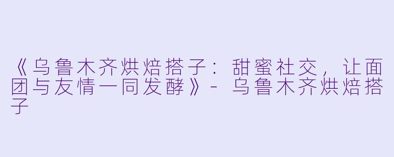 《乌鲁木齐烘焙搭子：甜蜜社交，让面团与友情一同发酵》-乌鲁木齐烘焙搭子