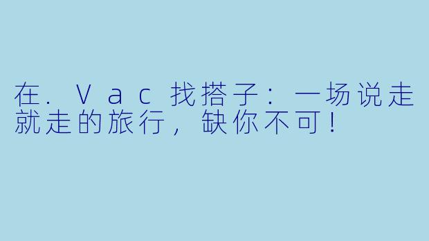 在.Vac找搭子：一场说走就走的旅行，缺你不可！