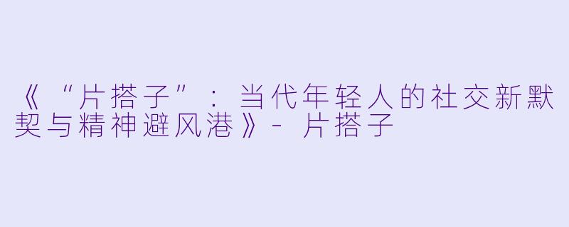 《“片搭子”：当代年轻人的社交新默契与精神避风港》-片搭子