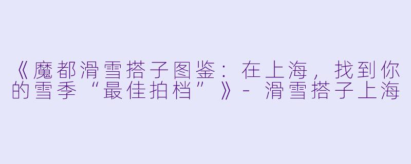 《魔都滑雪搭子图鉴：在上海，找到你的雪季“最佳拍档”》-滑雪搭子上海