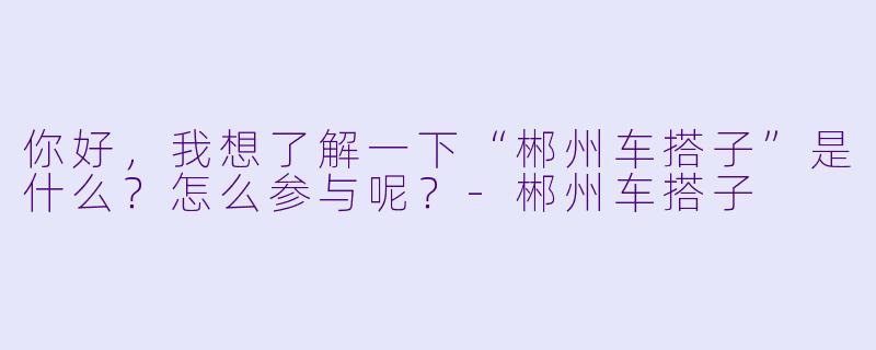 你好,我想了解一下“郴州车搭子”是什么?怎么参与呢?