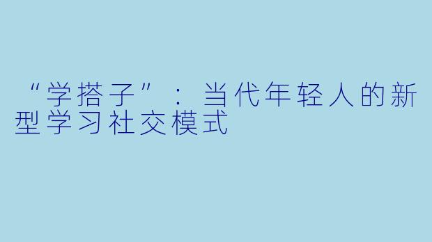 “学搭子”：当代年轻人的新型学习社交模式
