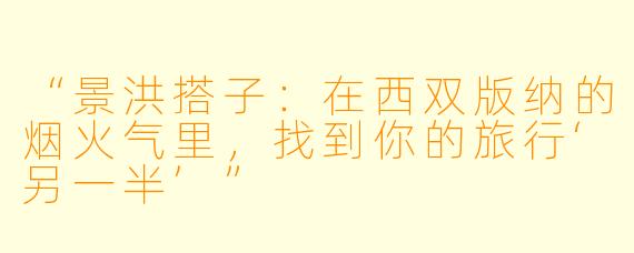 “景洪搭子：在西双版纳的烟火气里，找到你的旅行‘另一半’”