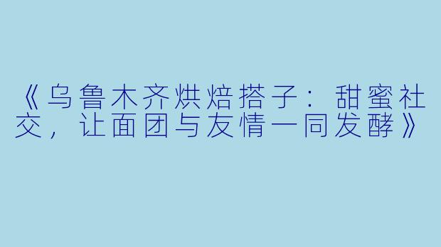《乌鲁木齐烘焙搭子：甜蜜社交，让面团与友情一同发酵》