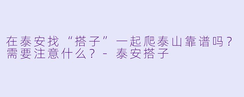 在泰安找“搭子”一起爬泰山靠谱吗？需要注意什么？-泰安搭子