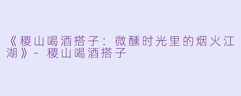 《稷山喝酒搭子：微醺时光里的烟火江湖》-稷山喝酒搭子