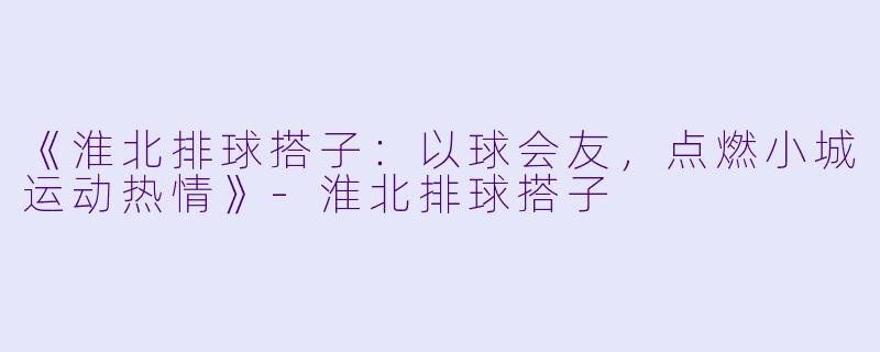 《淮北排球搭子：以球会友，点燃小城运动热情》-淮北排球搭子