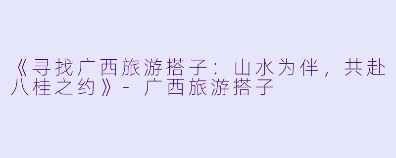 《寻找广西旅游搭子：山水为伴，共赴八桂之约》-广西旅游搭子