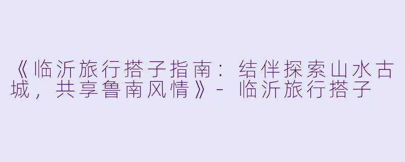 《临沂旅行搭子指南：结伴探索山水古城，共享鲁南风情》-临沂旅行搭子