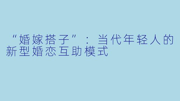 “婚嫁搭子”：当代年轻人的新型婚恋互助模式