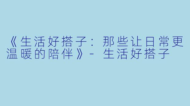 《生活好搭子：那些让日常更温暖的陪伴》-生活好搭子