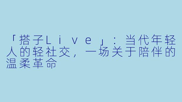 「搭子Live」：当代年轻人的轻社交，一场关于陪伴的温柔革命