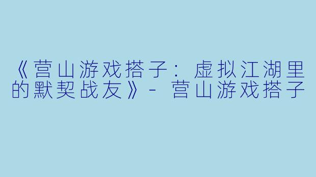 《营山游戏搭子：虚拟江湖里的默契战友》-营山游戏搭子