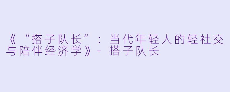 《“搭子队长”：当代年轻人的轻社交与陪伴经济学》-搭子队长