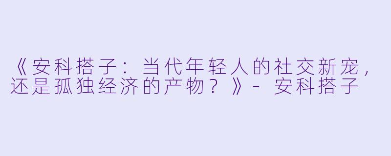 《安科搭子：当代年轻人的社交新宠，还是孤独经济的产物？》-安科搭子