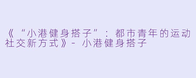 《“小港健身搭子”：都市青年的运动社交新方式》-小港健身搭子