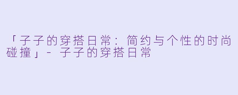「子子的穿搭日常：简约与个性的时尚碰撞」-子子的穿搭日常