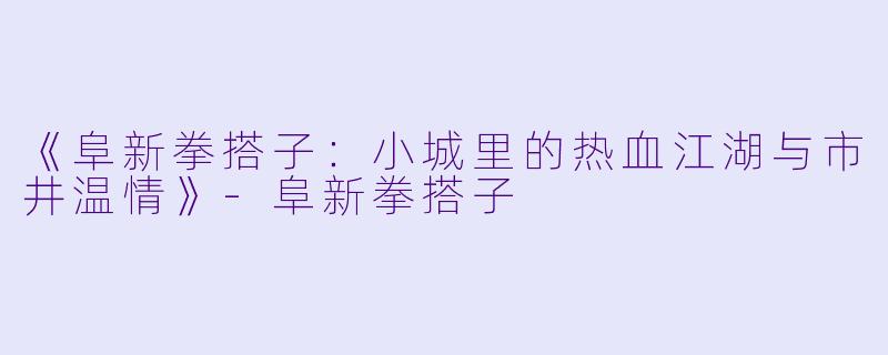 《阜新拳搭子：小城里的热血江湖与市井温情》-阜新拳搭子