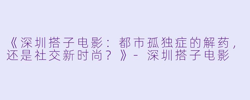 《深圳搭子电影：都市孤独症的解药，还是社交新时尚？》-深圳搭子电影