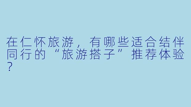 在仁怀旅游，有哪些适合结伴同行的“旅游搭子”推荐体验？