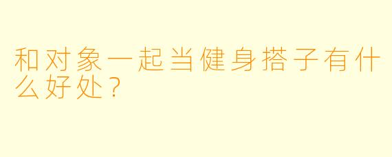 和对象一起当健身搭子有什么好处？