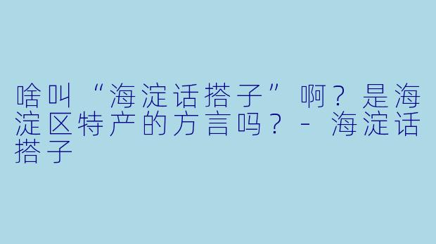 啥叫“海淀话搭子”啊？是海淀区特产的方言吗？-海淀话搭子