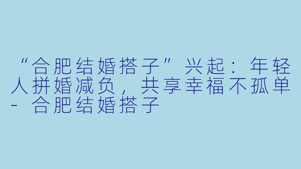 “合肥结婚搭子”兴起：年轻人拼婚减负，共享幸福不孤单-合肥结婚搭子