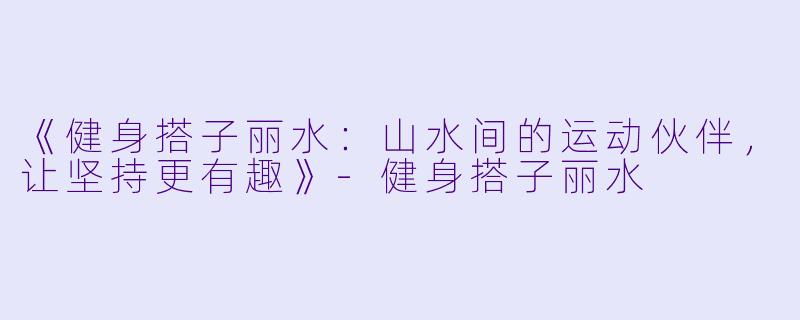 《健身搭子丽水：山水间的运动伙伴，让坚持更有趣》
