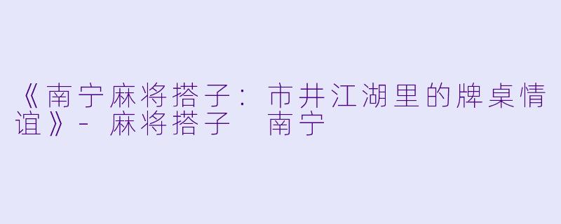 《南宁麻将搭子：市井江湖里的牌桌情谊》-麻将搭子 南宁