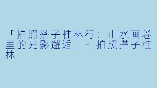 「拍照搭子桂林行：山水画卷里的光影邂逅」-拍照搭子桂林