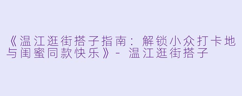 《温江逛街搭子指南：解锁小众打卡地与闺蜜同款快乐》-温江逛街搭子