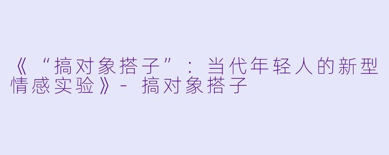 《“搞对象搭子”：当代年轻人的新型情感实验》-搞对象搭子