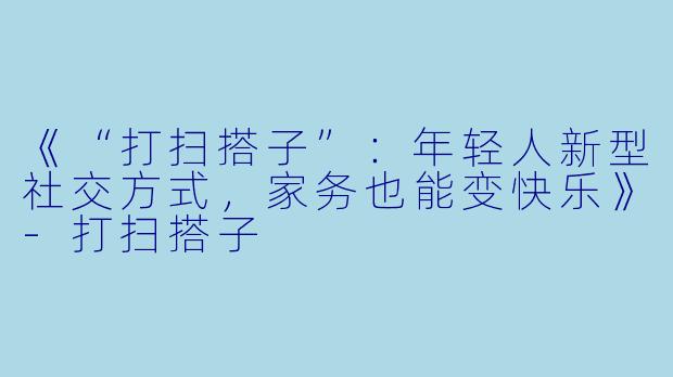 《“打扫搭子”：年轻人新型社交方式，家务也能变快乐》-打扫搭子