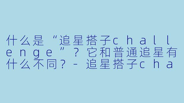 什么是“追星搭子challenge”？它和普通追星有什么不同？-追星搭子challenge