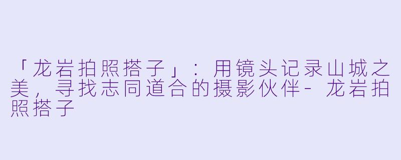「龙岩拍照搭子」：用镜头记录山城之美，寻找志同道合的摄影伙伴-龙岩拍照搭子