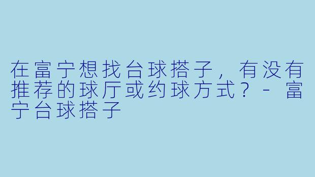 在富宁想找台球搭子，有没有推荐的球厅或约球方式？-富宁台球搭子