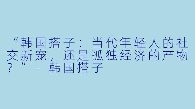 “韩国搭子：当代年轻人的社交新宠，还是孤独经济的产物？”-韩国搭子