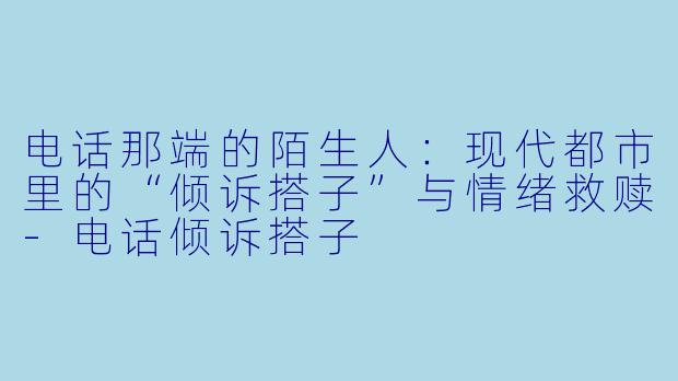 电话那端的陌生人：现代都市里的“倾诉搭子”与情绪救赎-电话倾诉搭子