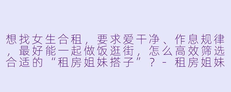 想找女生合租，要求爱干净、作息规律，最好能一起做饭逛街，怎么高效筛选合适的“租房姐妹搭子”？-租房姐妹搭子