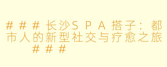 ###长沙SPA搭子：都市人的新型社交与疗愈之旅

###