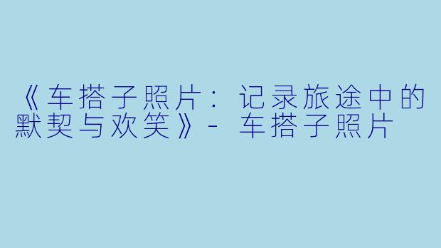 《车搭子照片：记录旅途中的默契与欢笑》-车搭子照片