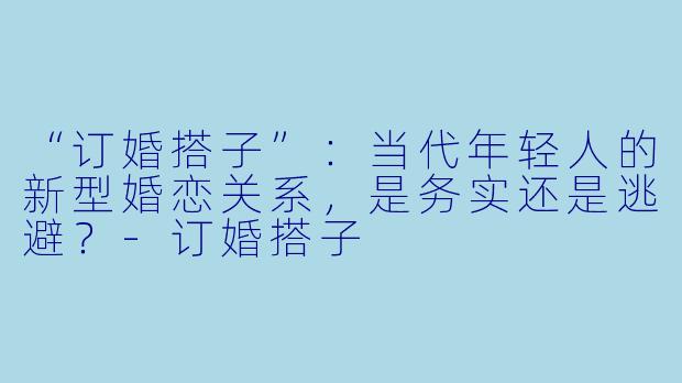 “订婚搭子”:当代年轻人的新型婚恋关系,是务实还是逃避?