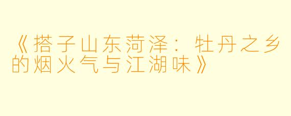 《搭子山东菏泽：牡丹之乡的烟火气与江湖味》