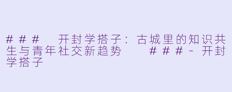 ###
开封学搭子：古城里的知识共生与青年社交新趋势

###-开封学搭子