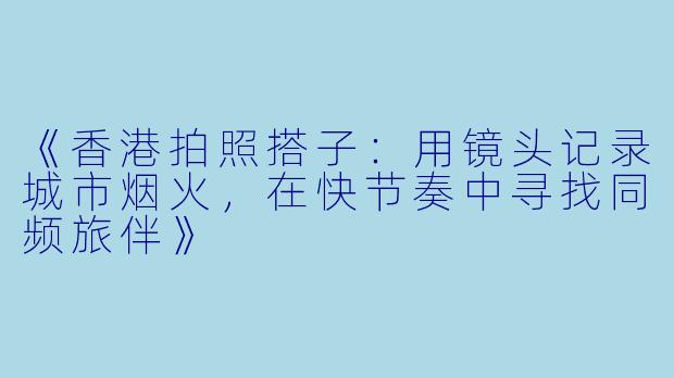 《香港拍照搭子：用镜头记录城市烟火，在快节奏中寻找同频旅伴》