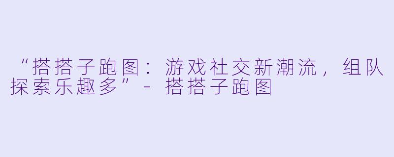 “搭搭子跑图：游戏社交新潮流，组队探索乐趣多”-搭搭子跑图