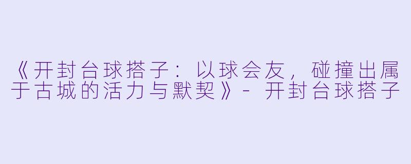《开封台球搭子：以球会友，碰撞出属于古城的活力与默契》-开封台球搭子