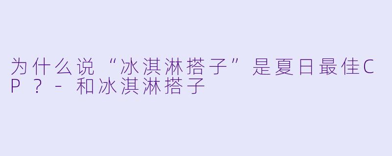 为什么说“冰淇淋搭子”是夏日最佳CP？-和冰淇淋搭子