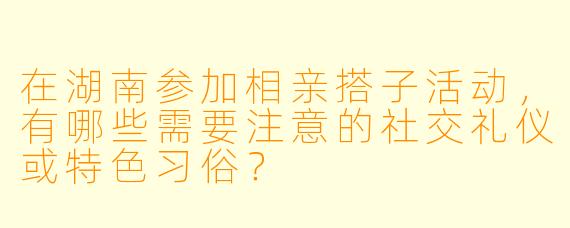 在湖南参加相亲搭子活动，有哪些需要注意的社交礼仪或特色习俗？