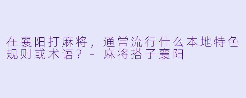 在襄阳打麻将，通常流行什么本地特色规则或术语？-麻将搭子襄阳